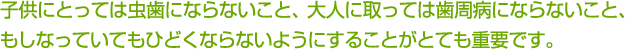 子供にとっては虫歯にならないこと、大人に取っては歯周病にならないこと、もしなっていてもひどくならないようにすることがとても重要です。